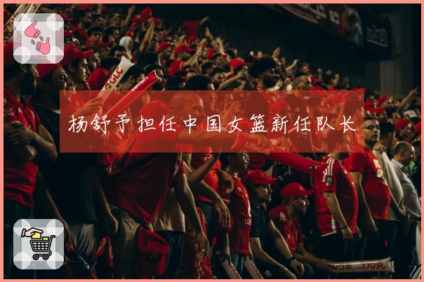 杨舒予担任中国女篮新任队长