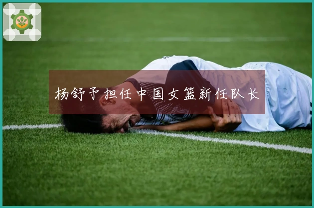 杨舒予担任中国女篮新任队长