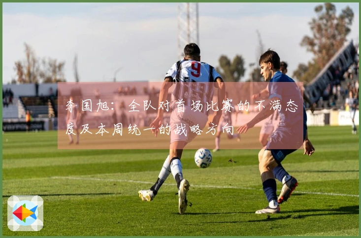 李国旭：全队对首场比赛的不满态度及本周统一的战略方向