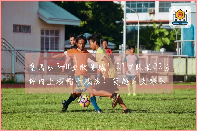 皇马以3-0击败曼城！27岁队长22分钟内上演帽子戏法！英超六支球队竟然未能取胜
