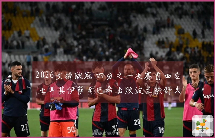 2026女排欧冠 四分之一决赛首回合 土耳其伊萨奇巴希击败波兰热舒夫 3-1