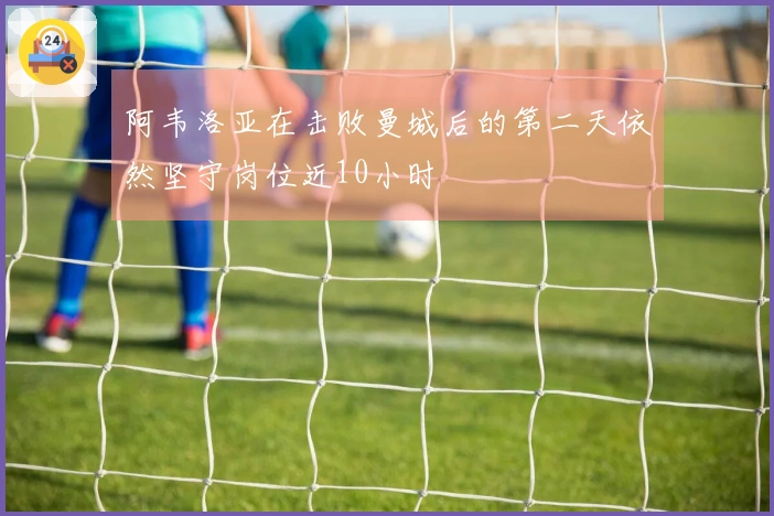 阿韦洛亚在击败曼城后的第二天依然坚守岗位近10小时