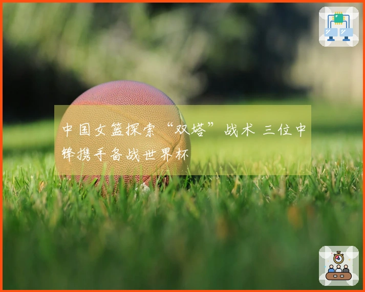 中国女篮探索“双塔”战术 三位中锋携手备战世界杯