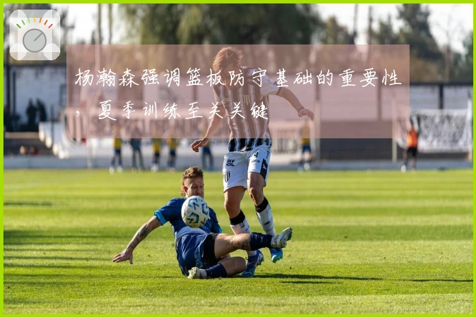 杨瀚森强调篮板防守基础的重要性，夏季训练至关关键