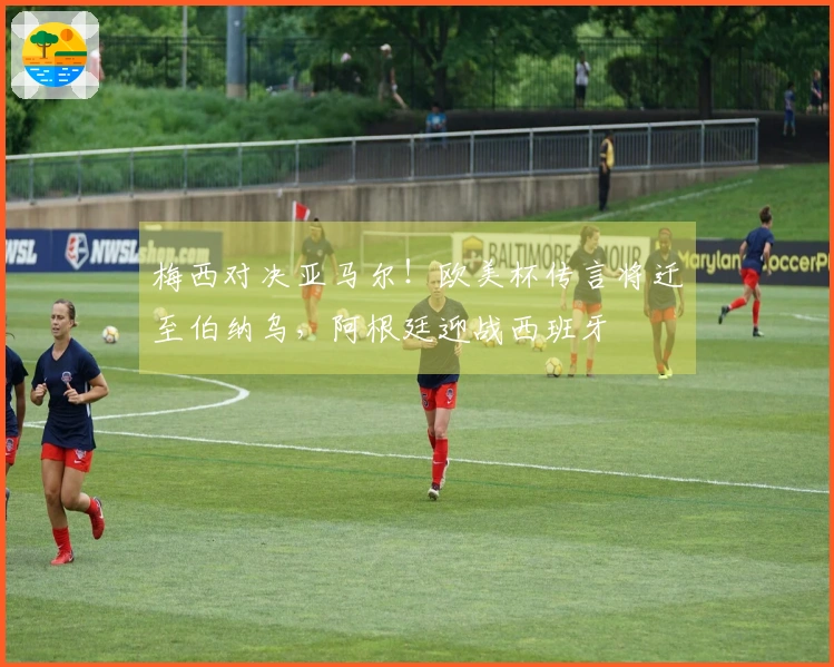 梅西对决亚马尔！欧美杯传言将迁至伯纳乌，阿根廷迎战西班牙