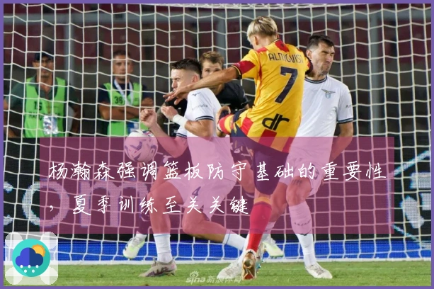 杨瀚森强调篮板防守基础的重要性，夏季训练至关关键