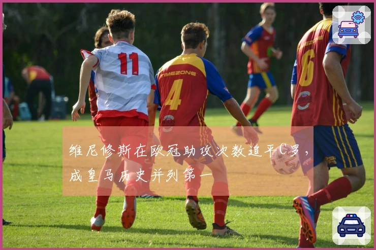 维尼修斯在欧冠助攻次数追平C罗，成皇马历史并列第一