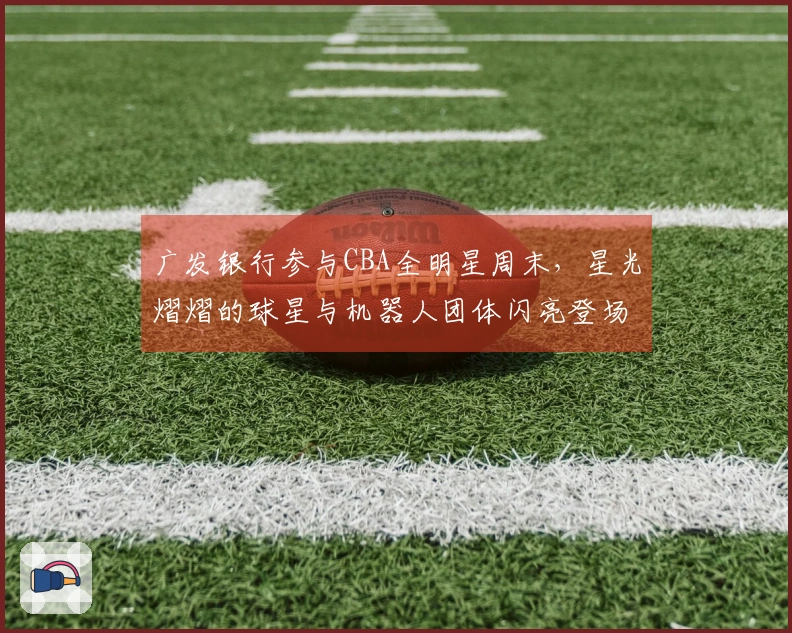 广发银行参与CBA全明星周末，星光熠熠的球星与机器人团体闪亮登场！