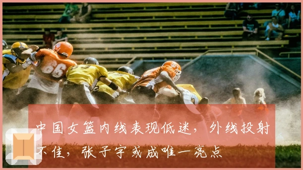 中国女篮内线表现低迷，外线投射不佳，张子宇或成唯一亮点