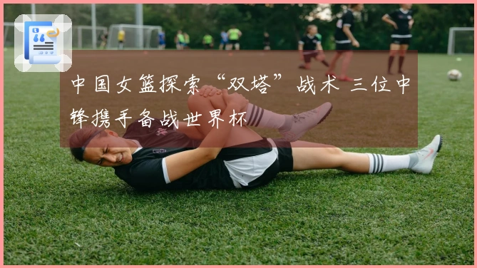 中国女篮探索“双塔”战术 三位中锋携手备战世界杯