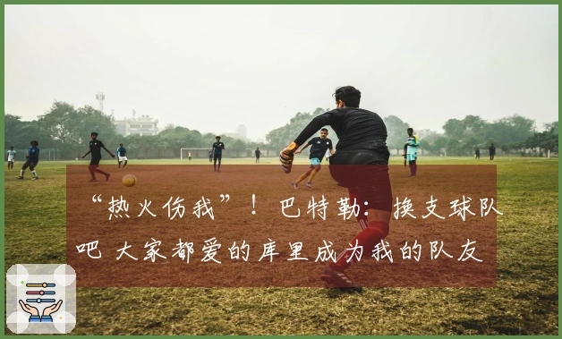 “热火伤我”！巴特勒：换支球队吧 大家都爱的库里成为我的队友