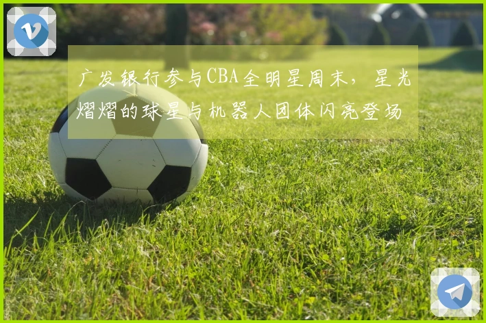 广发银行参与CBA全明星周末，星光熠熠的球星与机器人团体闪亮登场！