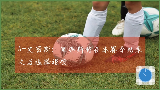 A-史密斯：里弗斯将在本赛季结束之后选择退役